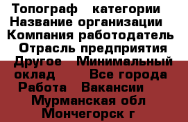 Топограф 1 категории › Название организации ­ Компания-работодатель › Отрасль предприятия ­ Другое › Минимальный оклад ­ 1 - Все города Работа » Вакансии   . Мурманская обл.,Мончегорск г.